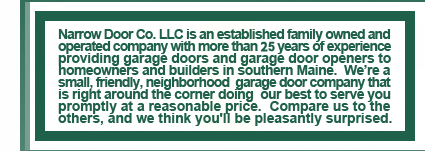 Narrow Door Co. LLC is an established family owned and operated company with more than 25 years of experience providing garage doors and garage door openers to homeowner and builders in southern Maine.  We're a small, friendly neighborhood garage door company that is right around the corner doing our best to serve you promptly at a reasonable price.  Compare us to the others, and we think you'll be pleasantly surprised.